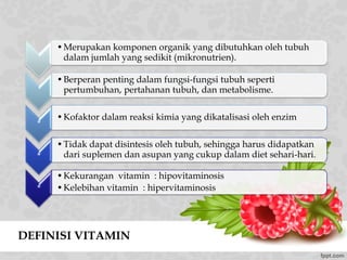 DEFINISI VITAMIN
•Merupakan komponen organik yang dibutuhkan oleh tubuh
dalam jumlah yang sedikit (mikronutrien).
•Berperan penting dalam fungsi-fungsi tubuh seperti
pertumbuhan, pertahanan tubuh, dan metabolisme.
*
•Kofaktor dalam reaksi kimia yang dikatalisasi oleh enzim
*
•Tidak dapat disintesis oleh tubuh, sehingga harus didapatkan
dari suplemen dan asupan yang cukup dalam diet sehari-hari.
*
•Kekurangan vitamin : hipovitaminosis
•Kelebihan vitamin : hipervitaminosis
 