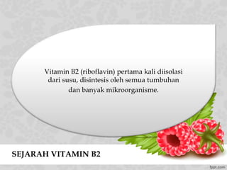SEJARAH VITAMIN B2
Vitamin B2 (riboflavin) pertama kali diisolasi
dari susu, disintesis oleh semua tumbuhan
dan banyak mikroorganisme.
 