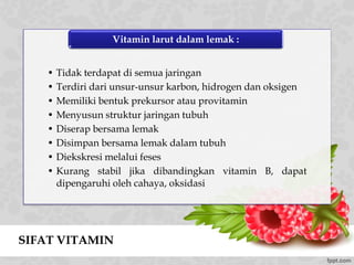 SIFAT VITAMIN
• Tidak terdapat di semua jaringan
• Terdiri dari unsur-unsur karbon, hidrogen dan oksigen
• Memiliki bentuk prekursor atau provitamin
• Menyusun struktur jaringan tubuh
• Diserap bersama lemak
• Disimpan bersama lemak dalam tubuh
• Diekskresi melalui feses
• Kurang stabil jika dibandingkan vitamin B, dapat
dipengaruhi oleh cahaya, oksidasi
Vitamin larut dalam lemak :
 