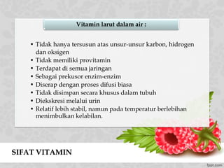 SIFAT VITAMIN
• Tidak hanya tersusun atas unsur-unsur karbon, hidrogen
dan oksigen
• Tidak memiliki provitamin
• Terdapat di semua jaringan
• Sebagai prekusor enzim-enzim
• Diserap dengan proses difusi biasa
• Tidak disimpan secara khusus dalam tubuh
• Diekskresi melalui urin
• Relatif lebih stabil, namun pada temperatur berlebihan
menimbulkan kelabilan.
Vitamin larut dalam air :
 