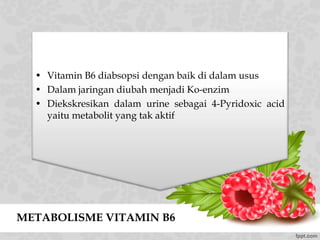 METABOLISME VITAMIN B6
• Vitamin B6 diabsopsi dengan baik di dalam usus
• Dalam jaringan diubah menjadi Ko-enzim
• Diekskresikan dalam urine sebagai 4-Pyridoxic acid
yaitu metabolit yang tak aktif
 