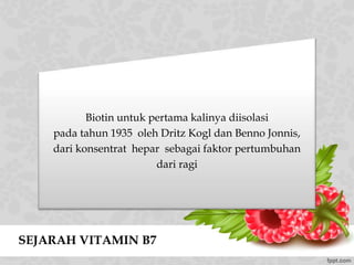 SEJARAH VITAMIN B7
Biotin untuk pertama kalinya diisolasi
pada tahun 1935 oleh Dritz Kogl dan Benno Jonnis,
dari konsentrat hepar sebagai faktor pertumbuhan
dari ragi
 