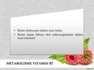 METABOLISME VITAMIN B7
• Biotin diabsorpsi dalam usus halus
• Biotin dapat dibuat oleh mikroorganisme dalam
usus manusia
 