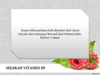 SEJARAH VITAMIN B9
Asam folat pertama kali diisolasi dari daun
bayam dan namanya berasal dari bahasa latin,
Bolium = daun
 