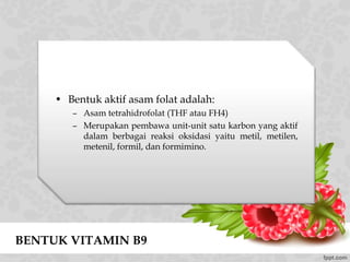 BENTUK VITAMIN B9
• Bentuk aktif asam folat adalah:
– Asam tetrahidrofolat (THF atau FH4)
– Merupakan pembawa unit-unit satu karbon yang aktif
dalam berbagai reaksi oksidasi yaitu metil, metilen,
metenil, formil, dan formimino.
 