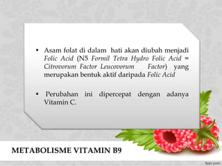 METABOLISME VITAMIN B9
• Asam folat di dalam hati akan diubah menjadi
Folic Acid (N5 Formil Tetra Hydro Folic Acid =
Citrovorum Factor Leucovorum Factor) yang
merupakan bentuk aktif daripada Folic Acid
• Perubahan ini dipercepat dengan adanya
Vitamin C.
 