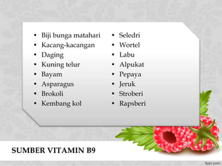 SUMBER VITAMIN B9
• Biji bunga matahari
• Kacang-kacangan
• Daging
• Kuning telur
• Bayam
• Asparagus
• Brokoli
• Kembang kol
• Seledri
• Wortel
• Labu
• Alpukat
• Pepaya
• Jeruk
• Stroberi
• Rapsberi
 