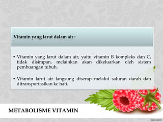 METABOLISME VITAMIN
Vitamin yang larut dalam air :
• Vitamin yang larut dalam air, yaitu vitamin B kompleks dan C,
tidak disimpan, melainkan akan dikeluarkan oleh sistem
pembuangan tubuh.
• Vitamin larut air langsung diserap melalui saluran darah dan
ditransportasikan ke hati.
 