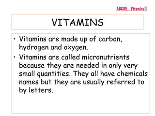 VITAMINS
• Vitamins are made up of carbon,
hydrogen and oxygen.
• Vitamins are called micronutrients
because they are needed in only very
small quantities. They all have chemicals
names but they are usually referred to
by letters.
 
