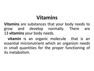 Vitamins
Vitamins are substances that your body needs to
grow and develop normally. There are
13 vitamins your body needs.
vitamin is an organic molecule that is an
essential micronutrient which an organism needs
in small quantities for the proper functioning of
its metabolism.
 