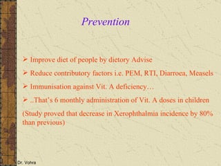 Prevention Improve diet of people by dietory Advise Reduce contributory factors i.e. PEM, RTI, Diarroea, Measels Immunisation against Vit. A deficiency… ..That’s 6 monthly administration of Vit. A doses in children  (Study proved that decrease in Xerophthalmia incidence by 80% than previous) 