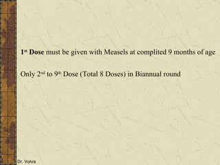 1 st  Dose  must be given with Measels at complited 9 months of age Only 2 nd  to 9 th  Dose (Total 8 Doses) in Biannual round 