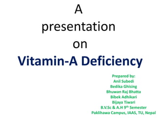 A
presentation
on
Vitamin-A Deficiency
Prepared by:
Anil Subedi
Bedika Ghising
Bhuwan Raj Bhatta
Bibek Adhikari
Bijaya Tiwari
B.V.Sc & A.H 9th Semester
Paklihawa Campus, IAAS, TU, Nepal
 