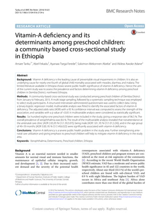 Tariku et al. BMC Res Notes (2016) 9:323
DOI 10.1186/s13104-016-2134-z
RESEARCH ARTICLE
Vitamin‑A deficiency and its
determinants among preschool children:
a community based cross‑sectional study
in Ethiopia
Amare Tariku1*
, Abel Fekadu2
, Ayanaw Tsega Ferede3
, Solomon Mekonnen Abebe1
and Akilew Awoke Adane2
Abstract
Background: Vitamin A deficiency is the leading cause of preventable visual impairments in children. It is also an
underlying cause for nearly one-fourth of global child mortality associated with measles, diarrhea, and malaria. The
limited literature available in Ethiopia shows severe public health significance of vitamin-A deficiency. Hence the aim
of the current study was to assess the prevalence and factors determining vitamin-A deficiency among preschool
children in Dembia District, northwest Ethiopia.
Methods: A community-based cross-sectional study was conducted among preschool children of Dembia District
from January to February, 2015. A multi-stage sampling, followed by a systematic sampling technique was employed
to select study participants. A structured interviewer-administered questionnaire was used to collect data. Using
a binary logistic regression model, multivariable analysis was fitted to identify the associated factors of vitamin-A
deficiency. The adjusted odds ratio (AOR) with a 95 % confidence interval was computed to assess the strength of the
association, and variables with a p value of <0.05 in multivariable analysis were considered as statistically significant.
Results: Six hundred eighty-one preschool children were included in the study, giving a response rate of 96.5 %. The
overall prevalence of xerophthalmia was 8.6 %. The result of the multivariable analysis revealed that nonattendance at
the antenatal care clinic [AOR 2.65,95 % CI (1.39,5.07)], being male [AOR 1.81, 95 % CI (1.01,3.24)], and in the age group
of 49–59 months [AOR 3.00, 95 % CI (1.49,6.02)] were significantly associated with vitamin-A deficiency.
Conclusions: Vitamin-A deficiency is a severe public health problem in the study area. Further strengthening ante-
natal care utilization and giving emphasis to preschool children will help to mitigate vitamin-A deficiency in the study
area.
Keywords: Xerophthalmia, Determinants, Preschool children, Ethiopia
© 2016 The Author(s). This article is distributed under the terms of the Creative Commons Attribution 4.0 International License
(http://creativecommons.org/licenses/by/4.0/), which permits unrestricted use, distribution, and reproduction in any medium,
provided you give appropriate credit to the original author(s) and the source, provide a link to the Creative Commons license,
and indicate if changes were made. The Creative Commons Public Domain Dedication waiver (http://creativecommons.org/
publicdomain/zero/1.0/) applies to the data made available in this article, unless otherwise stated.
Background
Vitamin A is an essential nutrient needed in smaller
amounts for normal visual and immune functions, the
maintenance of epithelial cellular integrity, growth,
and development [1, 2]. Due to their increased nutri-
ent demand and the severity of the potential health
consequences associated with vitamin-A deficiency
(VAD), preschool children and pregnant women are con-
sidered as the most at-risk segments of the community
[1]. According to the recent World Health Organization
(WHO) estimate, VAD has a moderate and severe public
health significance in 45 and 122 countries in the world,
respectively. About one-third (33.3 %) of the world’s pre-
school children are found with sub-clinical VAD, and
0.9 % with night blindness. The highest burden of VAD
occurs in Africa and southeast Asia [1]. Africa alone
contributes more than one-third of the global burden of
Open Access
BMC Research Notes
*Correspondence: amaretariku15@yahoo.com
1
Department of Human Nutrition, Institute of Public Health, College
of Medicine and Health Sciences, The University of Gondar, Gondar,
Ethiopia
Full list of author information is available at the end of the article
Content courtesy of Springer Nature, terms of use apply. Rights reserved.
 