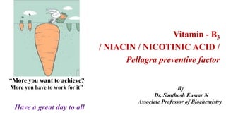 Have a great day to all
“More you want to achieve?
More you have to work for it’’ By
Dr. Santhosh Kumar N
Associate Professor of Biochemistry
Vitamin - B3
/ NIACIN / NICOTINIC ACID /
Pellagra preventive factor
 
