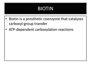 BIOTIN
• Biotin is a prosthetic coenzyme that catalyzes
carboxyl-group transfer
• ATP-dependent carboxylation reactions
 