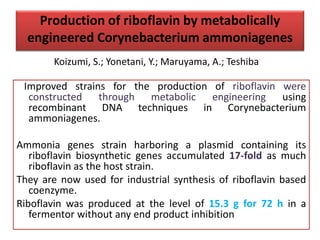 Production of riboflavin by metabolically
engineered Corynebacterium ammoniagenes
Improved strains for the production of riboflavin were
constructed through metabolic engineering using
recombinant DNA techniques in Corynebacterium
ammoniagenes.
Ammonia genes strain harboring a plasmid containing its
riboflavin biosynthetic genes accumulated 17-fold as much
riboflavin as the host strain.
They are now used for industrial synthesis of riboflavin based
coenzyme.
Riboflavin was produced at the level of 15.3 g for 72 h in a
fermentor without any end product inhibition
Koizumi, S.; Yonetani, Y.; Maruyama, A.; Teshiba
 