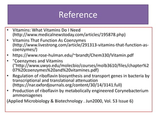 Reference
• Vitamins: What Vitamins Do I Need
(http://www.medicalnewstoday.com/articles/195878.php)
• Vitamins That Function As Coenzymes
(http://www.livestrong.com/article/291313-vitamins-that-function-as-
coenzymes/)
• https://www.rose-hulman.edu/~brandt/Chem330/Vitamin.pdf
• "Coenzymes and Vitamins
("http://www.uwyo.edu/molecbio/courses/molb3610/files/chapter%2
07%20coenzymes%20and%20vitamines.pdf)
• Regulation of riboflavin biosynthesis and transport genes in bacteria by
transcriptional and translational attenuation
(https://nar.oxfordjournals.org/content/30/14/3141.full)
• Production of riboflavin by metabolically engineered Corynebacterium
ammoniagenes
(Applied Microbiology & Biotechnology . Jun2000, Vol. 53 Issue 6)
 
