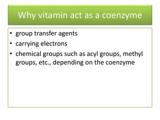 Why vitamin act as a coenzyme
• group transfer agents
• carrying electrons
• chemical groups such as acyl groups, methyl
groups, etc., depending on the coenzyme
 