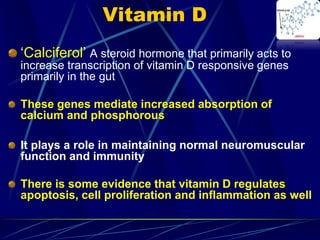 Vitamin D
‘Calciferol’ A steroid hormone that primarily acts to
increase transcription of vitamin D responsive genes
primarily in the gut
These genes mediate increased absorption of
calcium and phosphorous
It plays a role in maintaining normal neuromuscular
function and immunity
There is some evidence that vitamin D regulates
apoptosis, cell proliferation and inflammation as well
 