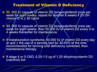 Treatment of Vitamin D Deficiency
50, 000 IU capsule of vitamin D2 (erogocalciferol) once per
week for eight weeks, repeat for another 8 weeks if 25 OH
vitamin D is < 30 ng/ml
50, 000 IU capsule of vitamin D2 (erogocalciferol) once per
week for eight weeks, then 50,000 IU of vitamin D2 every 2 to
4 weeks thereafter for maintenance.
If malabsorption syndrome, 50,000 IU of vitamin D2 every day
or qod + the use of a tanning bed for 30-50% of the time
recommended for tanning until deficiency corrected, then
maintenance therapy
If stage 4 or 5 CKD, 0.25-1.0 ug of 1,25 dihydroxyvitamin D3
(calcitriol) bid
 