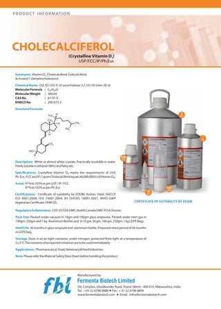 PRODUCT INFORMATION

CHOLECALCIFEROL
(Crystalline Vitamin D3 )

USP/FCC/IP/Ph.Eur.
Synonyms: Vitamin D"Cholecalciferol, Colecalciferol,
Activated 7-Dehydrocholesterol.
Chemical Name: (5Z,7E)-(3S)-9,1 0-secocholesta-5,7,10 (19)-trien-3B-ol
Molecular Formula
C27 H44 0
MolecularWeight
384.64
CAS No.
67-97-0
EINECS No.
200-673-2
Structural Formula:

HO-H
Description: White or almost white crystals. Practically insoluble in water.
Freely soluble in ethanol (96%) and fatty oils.
Specifications: Crystalline Vitamin D3 meets the requirements of USp'
Ph. Eur., FCC and IP (1 gram Cholecalciferol equals40,000,000 IU ofVitamin D3)
Assay: 97%to 103%as per USP liPIFCC
97% to 102% as per Ph. Eur
Certifications: Certificate of suitability by EDQM, Kosher, Halal, HACCP,
ISO 9001 :2008, ISO 14001 :2004, BS OHSAS 18001 :2007, WHO-GMP
Vegetarian Certificate, FAMI QS.

CERTIFICATE OF SUITABILITY BY EDQM

Regulatory Submissions: CEp, US FDA DMF, Health Canada DMF, EFSA Dossier.
Pack Size: Packed under vacuum in 1Ogm and 1OOgm glass ampoules. Packed under inert gas in
1OOgm, 250gm and 1 kg Aluminium Bottles and in 10gm,50gm, 1OOgm,250gm, 1 kg LDPE Bags.
ShelfLife: 36 months in glass ampoule and aluminum bottle. Proposed retest period of36 months
inLDPEbag.
Storage: Store in an air tight container, under nitrogen, protected from light, at a temperature of
5±3° C. The contents ofan opened container are to be used immediately.
Applications: Pharmaceutical, Food, Veterinary& Feed Industries.
Note: Please refer the Material Safety Data Sheet before handling the product.

Manufactured by:

Fermenta Biotech Limited
DIL Complex, Ghodbunder Road, Thane (West) - 400610, Maharashtra, India.
Tel. : +91 2267980888 + Fax: + 91 2267980899
www.fermentabiotech.com + Email: info@fermentabiotech.com

 