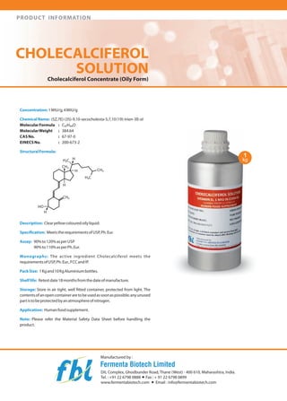PRODUCT INFORMATION

CHOLECALCIFEROL
SOLUTION
Cholecalciferol Concentrate (Oily Form)

Concentration: 1 MIU/g,4MIUlg
Chemical Name: (SZ,7Ej-(3Sj-9,1 0-secocholesta-S,7,10 (19j-trien-3B-ol
Molecular Formula
C27 H440
MolecularWeight
384.64
CAS No.
67-97-0
EINECS No.
200-673-2
Structural Formula:

CHOLECALCIFEROL SOLUTiON
VITAMIN 0 3 1 MIU IN CORN Oil
,
1gconlams10000001U otWanl1~

T

HUMAN FOOD SUPPLEMEN

HO-H

"

Description: Clearyellow coloured oily liquid.
Specification: Meets the requirements ofUSP, Ph. Eur.
Assay: 90% to 120%as per USP
90% to 11 0% as per Ph. Eur.
Monographs: The active ingredient Cholecalciferol meets the
requirements of USp' Ph. Eur., FCC and IP.

Pack Size: 1 Kg and 10 Kg Aluminium bottles.
Shelf life: Retest date 18 months from the date of manufacture.
Storage: Store in air tight, well fitted container, protected from light. The
contents ofan open container areto be used as soon as possible; any unused
part isto be protected byan atmosphere of nitrogen.
Application: Human food supplement.
Note: Please refer the Material Safety Data Sheet before handling the
product.

Manufactured by:

Fermenta Biotech Limited
DIL Complex, Ghodbunder Road, Thane (Westj - 400 61 0, Maharashtra, India.
Tel. : +91 2267980888 + Fax: + 91 2267980899
www.fermentabiotech.com + Email: info@fermentabiotech.com

 