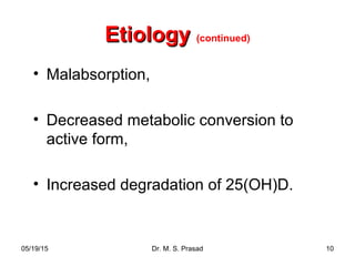 05/19/15 Dr. M. S. Prasad 10
EtiologyEtiology (continued)
• Malabsorption,
• Decreased metabolic conversion to
active form,
• Increased degradation of 25(OH)D.
 