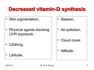 05/19/15 Dr. M. S. Prasad 11
Decreased vitamin-D synthesisDecreased vitamin-D synthesis
• Skin pigmentation,
• Physical agents blocking
UVR exposure,
• Clothing,
• Latitude,
• Season,
• Air-pollution,
• Cloud cover,
• Altitude.
 