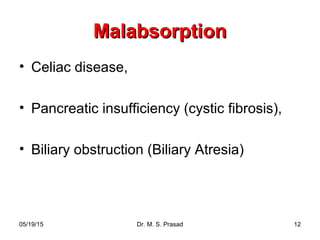 05/19/15 Dr. M. S. Prasad 12
MalabsorptionMalabsorption
• Celiac disease,
• Pancreatic insufficiency (cystic fibrosis),
• Biliary obstruction (Biliary Atresia)
 