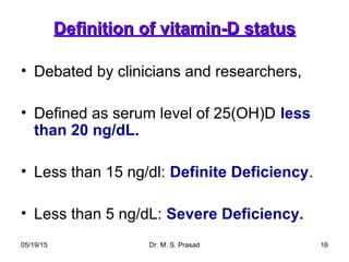 05/19/15 Dr. M. S. Prasad 16
Definition of vitamin-D statusDefinition of vitamin-D status
• Debated by clinicians and researchers,
• Defined as serum level of 25(OH)D less
than 20 ng/dL.
• Less than 15 ng/dl: Definite Deficiency.
• Less than 5 ng/dL: Severe Deficiency.
 