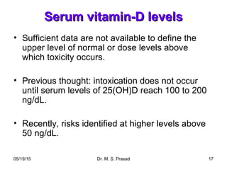 05/19/15 Dr. M. S. Prasad 17
Serum vitamin-D levelsSerum vitamin-D levels
• Sufficient data are not available to define the
upper level of normal or dose levels above
which toxicity occurs.
• Previous thought: intoxication does not occur
until serum levels of 25(OH)D reach 100 to 200
ng/dL.
• Recently, risks identified at higher levels above
50 ng/dL.
 