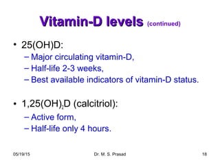 05/19/15 Dr. M. S. Prasad 18
Vitamin-D levelsVitamin-D levels (continued)
• 25(OH)D:
– Major circulating vitamin-D,
– Half-life 2-3 weeks,
– Best available indicators of vitamin-D status.
• 1,25(OH)2D (calcitriol):
– Active form,
– Half-life only 4 hours.
 