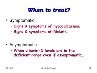 05/19/15 Dr. M. S. Prasad 19
When to treat?When to treat?
• Symptomatic:
– Signs & symptoms of hypocalcaemia,
– Signs & symptoms of Rickets.
• Asymptomatic:
– When vitamin-D levels are in the
deficient range even if asymptomatic.
 