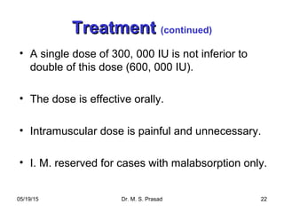 05/19/15 Dr. M. S. Prasad 22
TreatmentTreatment (continued)
• A single dose of 300, 000 IU is not inferior to
double of this dose (600, 000 IU).
• The dose is effective orally.
• Intramuscular dose is painful and unnecessary.
• I. M. reserved for cases with malabsorption only.
 