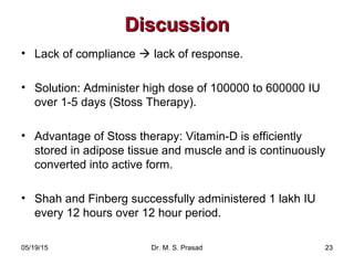 05/19/15 Dr. M. S. Prasad 23
DiscussionDiscussion
• Lack of compliance  lack of response.
• Solution: Administer high dose of 100000 to 600000 IU
over 1-5 days (Stoss Therapy).
• Advantage of Stoss therapy: Vitamin-D is efficiently
stored in adipose tissue and muscle and is continuously
converted into active form.
• Shah and Finberg successfully administered 1 lakh IU
every 12 hours over 12 hour period.
 