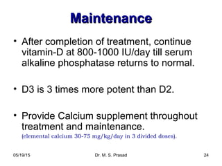 05/19/15 Dr. M. S. Prasad 24
MaintenanceMaintenance
• After completion of treatment, continue
vitamin-D at 800-1000 IU/day till serum
alkaline phosphatase returns to normal.
• D3 is 3 times more potent than D2.
• Provide Calcium supplement throughout
treatment and maintenance.
(elemental calcium 30-75 mg/kg/day in 3 divided doses).
 