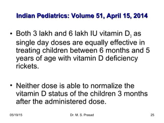 05/19/15 Dr. M. S. Prasad 25
Indian Pediatrics: Volume 51, April 15, 2014Indian Pediatrics: Volume 51, April 15, 2014
• Both 3 lakh and 6 lakh IU vitamin D3 as
single day doses are equally effective in
treating children between 6 months and 5
years of age with vitamin D deficiency
rickets.
• Neither dose is able to normalize the
vitamin D status of the children 3 months
after the administered dose.
 