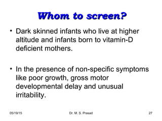 05/19/15 Dr. M. S. Prasad 27
Whom to screen?Whom to screen?
• Dark skinned infants who live at higher
altitude and infants born to vitamin-D
deficient mothers.
• In the presence of non-specific symptoms
like poor growth, gross motor
developmental delay and unusual
irritability.
 