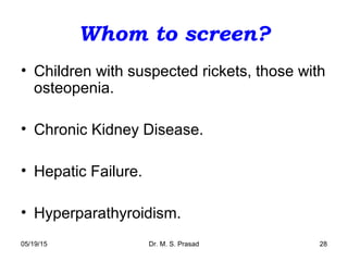 05/19/15 Dr. M. S. Prasad 28
Whom to screen?
• Children with suspected rickets, those with
osteopenia.
• Chronic Kidney Disease.
• Hepatic Failure.
• Hyperparathyroidism.
 