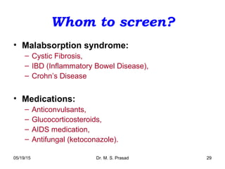 05/19/15 Dr. M. S. Prasad 29
Whom to screen?
• Malabsorption syndrome:
– Cystic Fibrosis,
– IBD (Inflammatory Bowel Disease),
– Crohn’s Disease
• Medications:
– Anticonvulsants,
– Glucocorticosteroids,
– AIDS medication,
– Antifungal (ketoconazole).
 