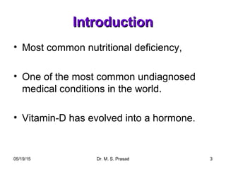 05/19/15 Dr. M. S. Prasad 3
IntroductionIntroduction
• Most common nutritional deficiency,
• One of the most common undiagnosed
medical conditions in the world.
• Vitamin-D has evolved into a hormone.
 