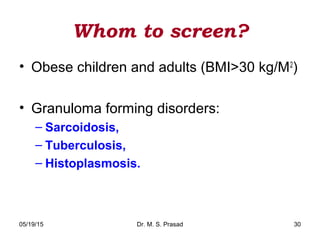 05/19/15 Dr. M. S. Prasad 30
Whom to screen?
• Obese children and adults (BMI>30 kg/M2
)
• Granuloma forming disorders:
– Sarcoidosis,
– Tuberculosis,
– Histoplasmosis.
 