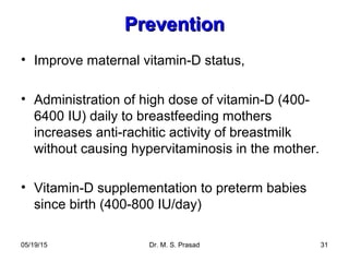 05/19/15 Dr. M. S. Prasad 31
PreventionPrevention
• Improve maternal vitamin-D status,
• Administration of high dose of vitamin-D (400-
6400 IU) daily to breastfeeding mothers
increases anti-rachitic activity of breastmilk
without causing hypervitaminosis in the mother.
• Vitamin-D supplementation to preterm babies
since birth (400-800 IU/day)
 