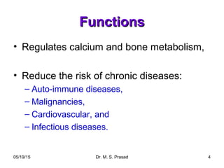 05/19/15 Dr. M. S. Prasad 4
FunctionsFunctions
• Regulates calcium and bone metabolism,
• Reduce the risk of chronic diseases:
– Auto-immune diseases,
– Malignancies,
– Cardiovascular, and
– Infectious diseases.
 