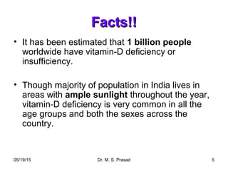 05/19/15 Dr. M. S. Prasad 5
Facts!!Facts!!
• It has been estimated that 1 billion people
worldwide have vitamin-D deficiency or
insufficiency.
• Though majority of population in India lives in
areas with ample sunlight throughout the year,
vitamin-D deficiency is very common in all the
age groups and both the sexes across the
country.
 