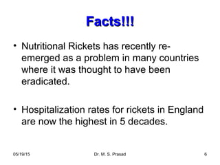 05/19/15 Dr. M. S. Prasad 6
Facts!!!Facts!!!
• Nutritional Rickets has recently re-
emerged as a problem in many countries
where it was thought to have been
eradicated.
• Hospitalization rates for rickets in England
are now the highest in 5 decades.
 