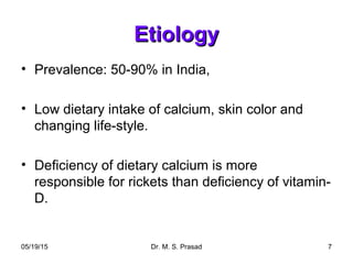 05/19/15 Dr. M. S. Prasad 7
EtiologyEtiology
• Prevalence: 50-90% in India,
• Low dietary intake of calcium, skin color and
changing life-style.
• Deficiency of dietary calcium is more
responsible for rickets than deficiency of vitamin-
D.
 
