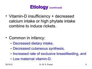 05/19/15 Dr. M. S. Prasad 8
EtiologyEtiology (continued)
• Vitamin-D insufficiency + decreased
calcium intake or high phytate intake
combine to induce rickets.
• Common in infancy:
– Decreased dietary intake,
– Decreased cutaneous synthesis,
– Increased rate of exclusive breastfeeding, and
– Low maternal vitamin-D.
 