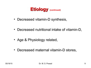 05/19/15 Dr. M. S. Prasad 9
EtiologyEtiology (continued)
• Decreased vitamin-D synthesis,
• Decreased nutritional intake of vitamin-D,
• Age & Physiology related,
• Decreased maternal vitamin-D stores,
 